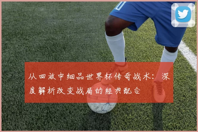 从回放中细品世界杯传奇战术：深度解析改变战局的经典配合