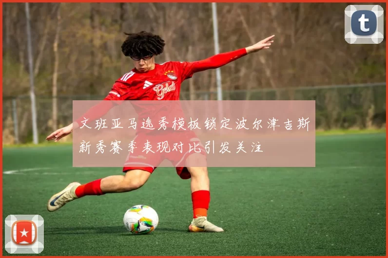 文班亚马选秀模板锁定波尔津吉斯新秀赛季表现对比引发关注