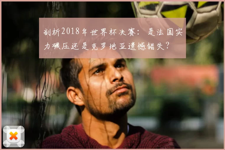 剖析2018年世界杯决赛：是法国实力碾压还是克罗地亚遗憾错失？