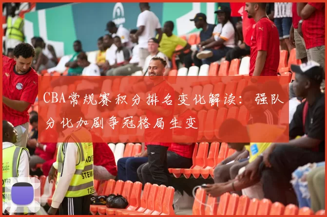 CBA常规赛积分排名变化解读：强队分化加剧争冠格局生变