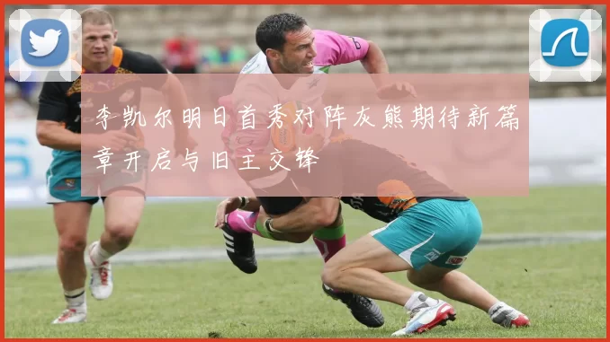 李凯尔明日首秀对阵灰熊期待新篇章开启与旧主交锋