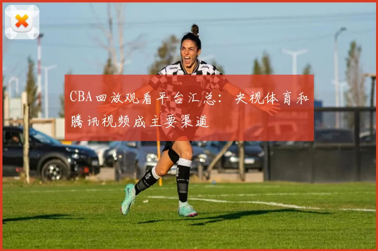 CBA回放观看平台汇总:央视体育和腾讯视频成主要渠道