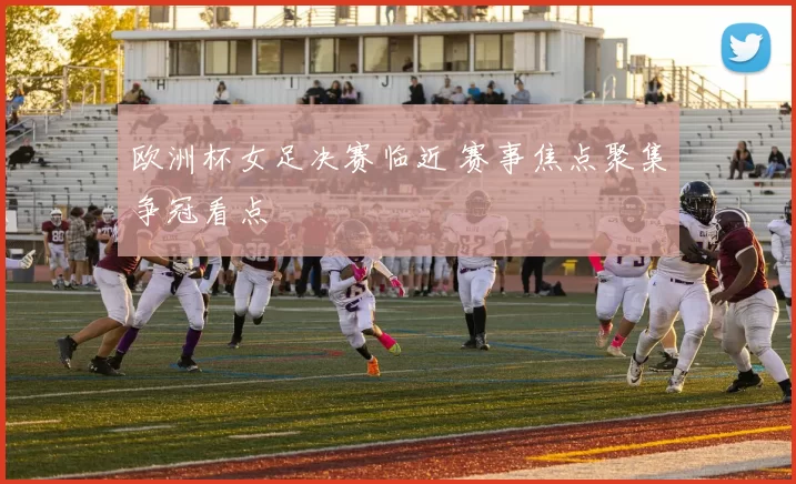 欧洲杯女足决赛临近 赛事焦点聚集争冠看点