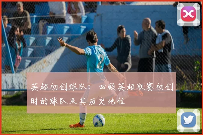 英超初创球队:回顾英超联赛初创时的球队及其历史地位