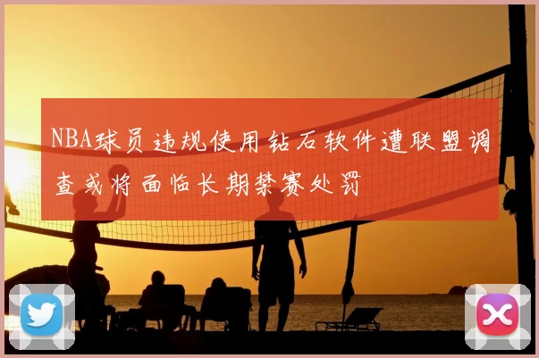 NBA球员违规使用钻石软件遭联盟调查或将面临长期禁赛处罚