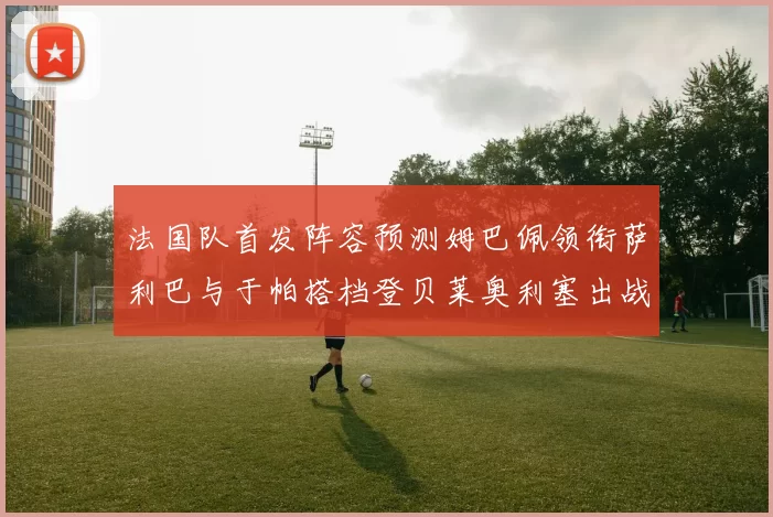 法国队首发阵容预测姆巴佩领衔萨利巴与于帕搭档登贝莱奥利塞出战