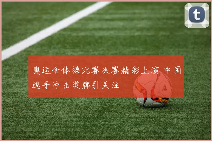 奥运会体操比赛决赛精彩上演 中国选手冲击奖牌引关注