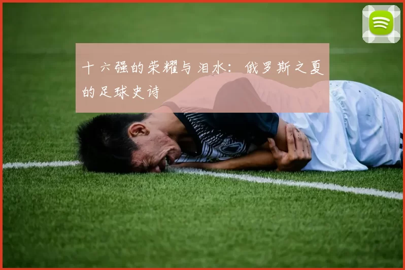 十六强的荣耀与泪水:俄罗斯之夏的足球史诗