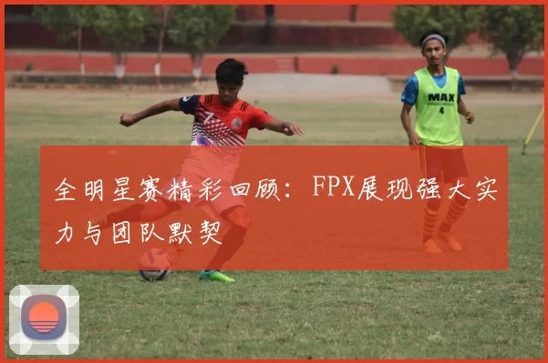 全明星赛精彩回顾：FPX展现强大实力与团队默契