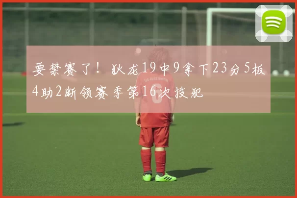 要禁赛了！狄龙19中9拿下23分5板4助2断领赛季第16次技犯
