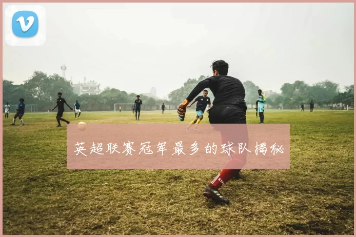 英超联赛冠军最多的球队揭秘