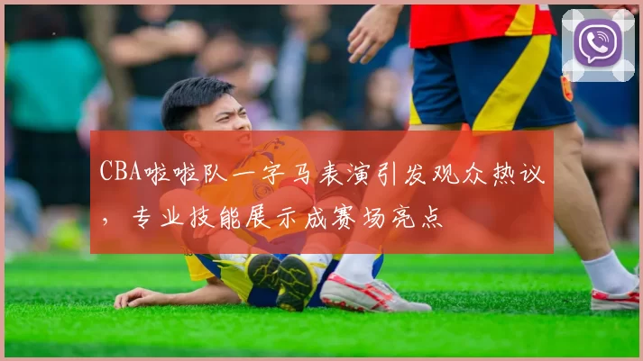 CBA啦啦队一字马表演引发观众热议，专业技能展示成赛场亮点