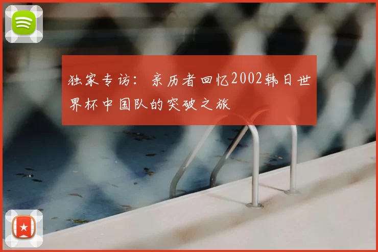 独家专访:亲历者回忆2002韩日世界杯中国队的突破之旅