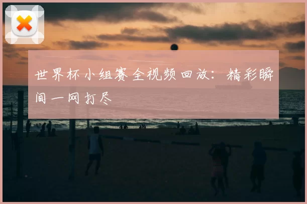 世界杯小组赛全视频回放:精彩瞬间一网打尽