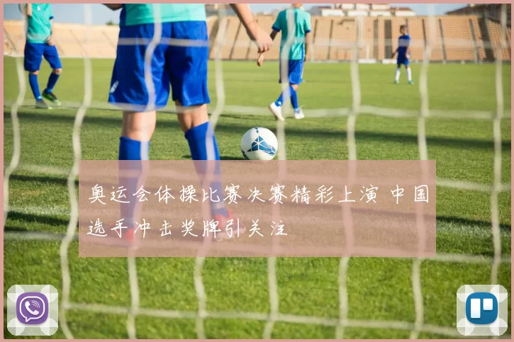 奥运会体操比赛决赛精彩上演 中国选手冲击奖牌引关注