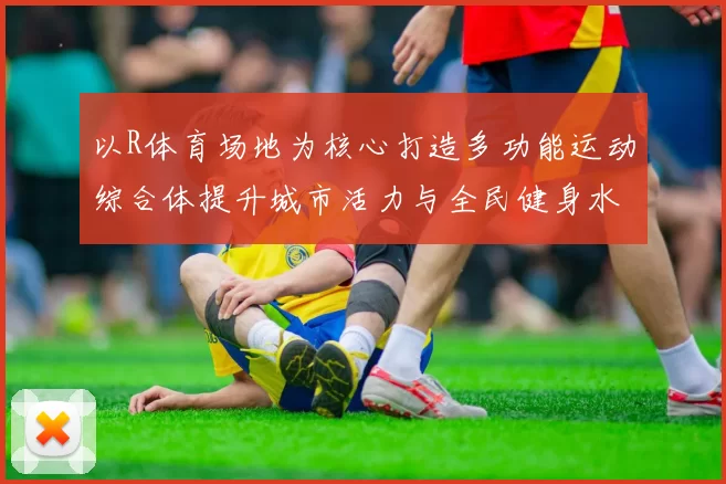 以R体育场地为核心打造多功能运动综合体提升城市活力与全民健身水平