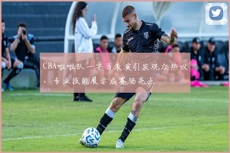 CBA啦啦队一字马表演引发观众热议,专业技能展示成赛场亮点