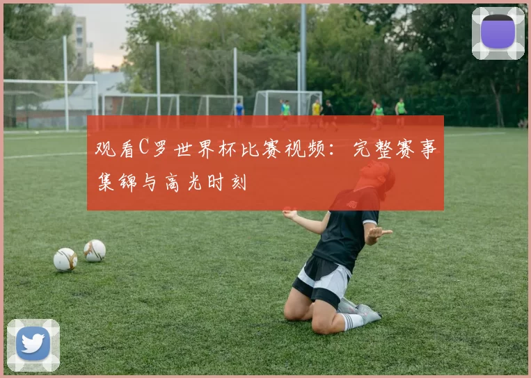 观看C罗世界杯比赛视频:完整赛事集锦与高光时刻