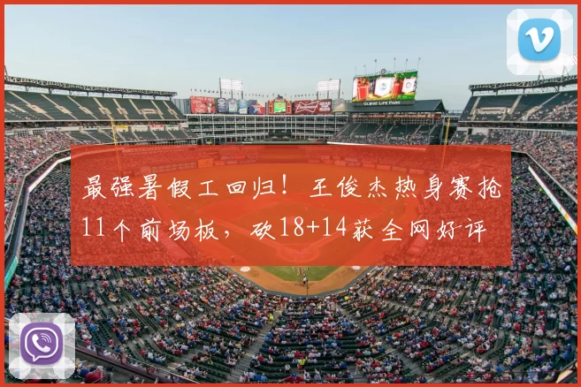 最强暑假工回归!王俊杰热身赛抢11个前场板,砍18+14获全网好评
