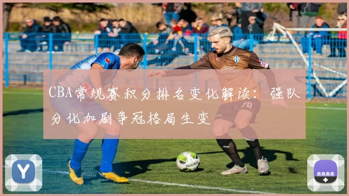 CBA常规赛积分排名变化解读：强队分化加剧争冠格局生变