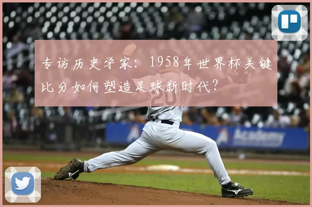 专访历史学家：1958年世界杯关键比分如何塑造足球新时代？