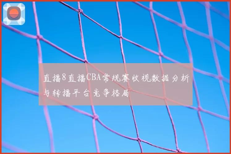 直播8直播CBA常规赛收视数据分析与转播平台竞争格局