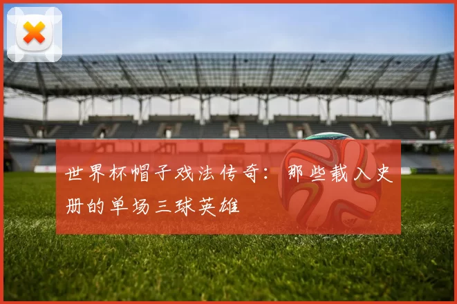 世界杯帽子戏法传奇：那些载入史册的单场三球英雄