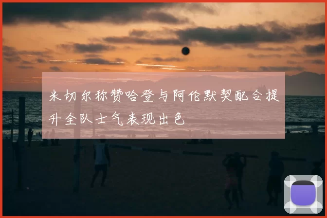 米切尔称赞哈登与阿伦默契配合提升全队士气表现出色