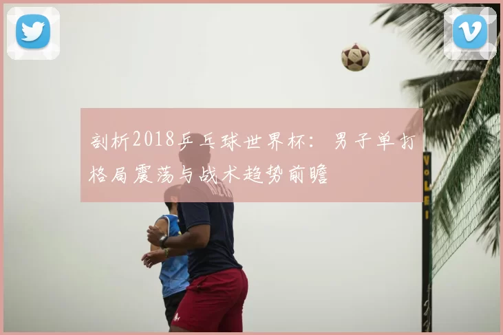 剖析2018乒乓球世界杯：男子单打格局震荡与战术趋势前瞻