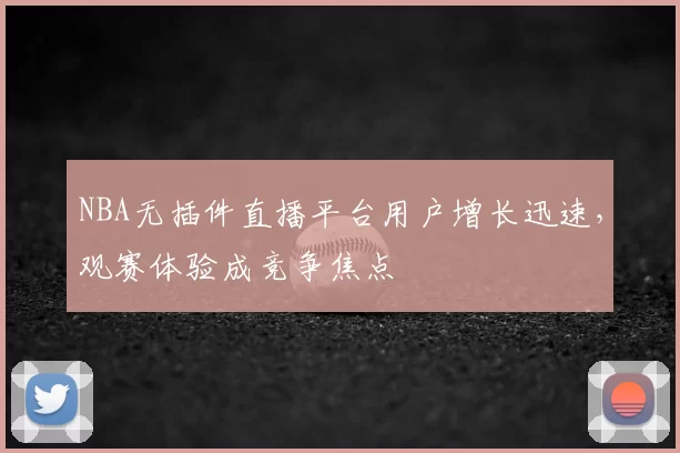 NBA无插件直播平台用户增长迅速，观赛体验成竞争焦点