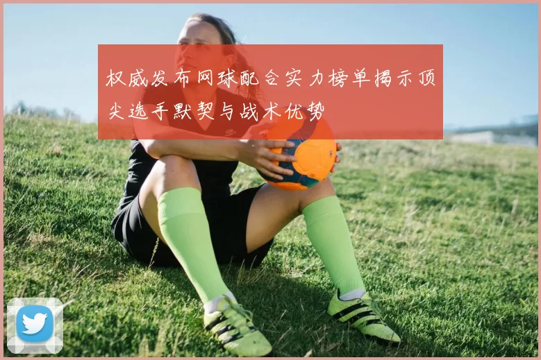 权威发布网球配合实力榜单揭示顶尖选手默契与战术优势