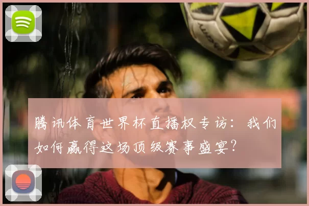 腾讯体育世界杯直播权专访:我们如何赢得这场顶级赛事盛宴?