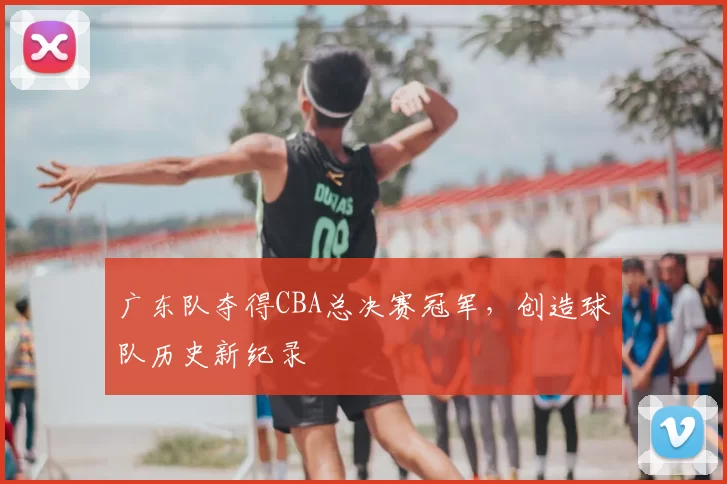 广东队夺得CBA总决赛冠军，创造球队历史新纪录