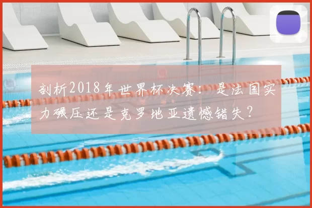 剖析2018年世界杯决赛:是法国实力碾压还是克罗地亚遗憾错失?