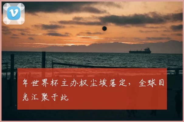 年世界杯主办权尘埃落定,全球目光汇聚于此