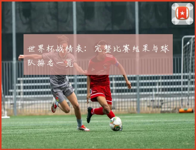 世界杯战绩表:完整比赛结果与球队排名一览