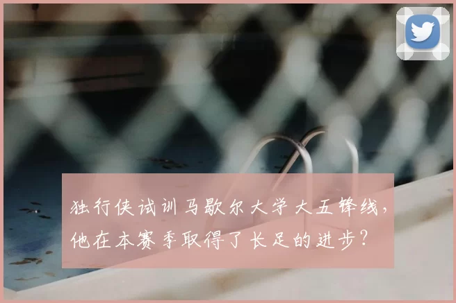 独行侠试训马歇尔大学大五锋线,他在本赛季取得了长足的进步?