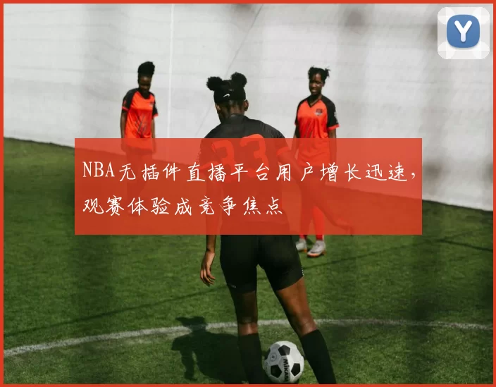 NBA无插件直播平台用户增长迅速，观赛体验成竞争焦点