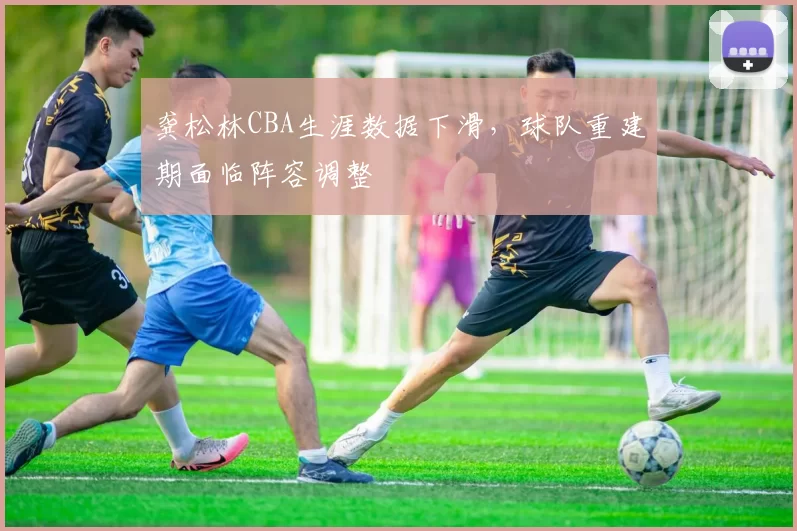 龚松林CBA生涯数据下滑,球队重建期面临阵容调整
