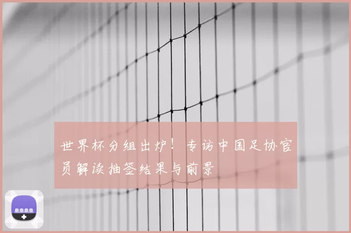 世界杯分组出炉！专访中国足协官员解读抽签结果与前景