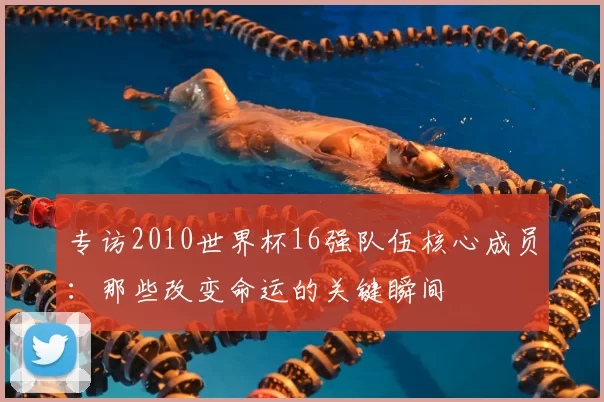 专访2010世界杯16强队伍核心成员:那些改变命运的关键瞬间