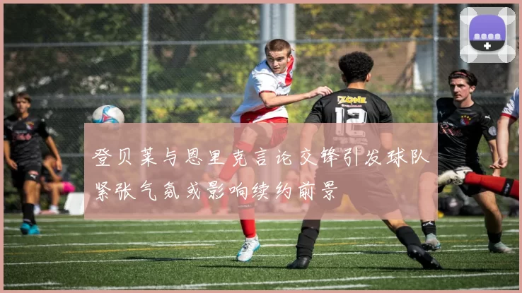登贝莱与恩里克言论交锋引发球队紧张气氛或影响续约前景