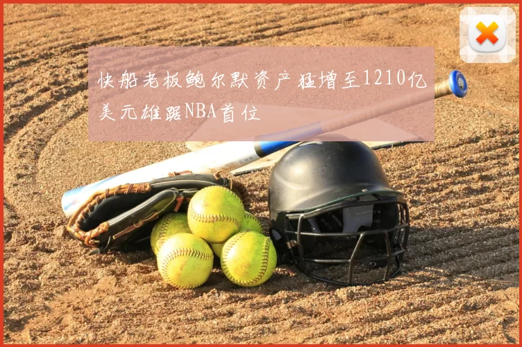 快船老板鲍尔默资产猛增至1210亿美元雄踞NBA首位