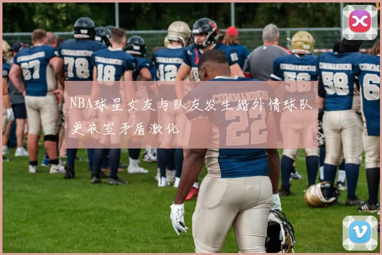 NBA球星女友与队友发生婚外情球队更衣室矛盾激化