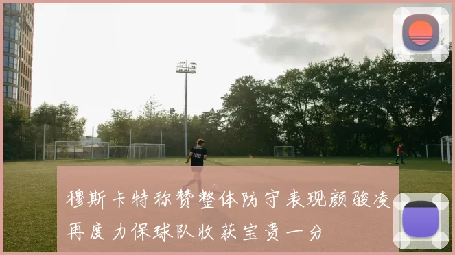 穆斯卡特称赞整体防守表现颜骏凌再度力保球队收获宝贵一分