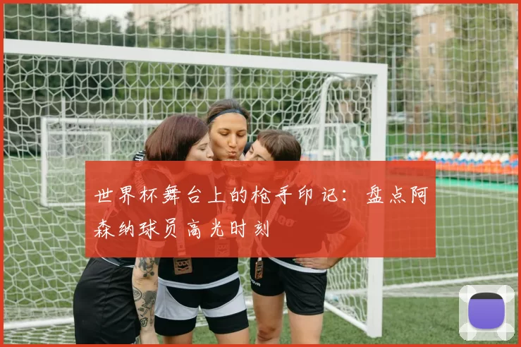 世界杯舞台上的枪手印记:盘点阿森纳球员高光时刻