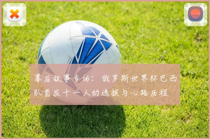 幕后故事专访:俄罗斯世界杯巴西队首发十一人的选拔与心路历程