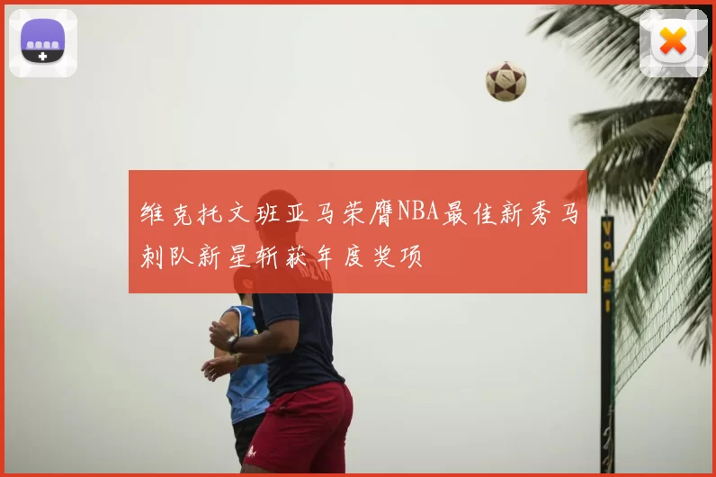 维克托文班亚马荣膺NBA最佳新秀马刺队新星斩获年度奖项