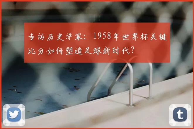 专访历史学家：1958年世界杯关键比分如何塑造足球新时代？