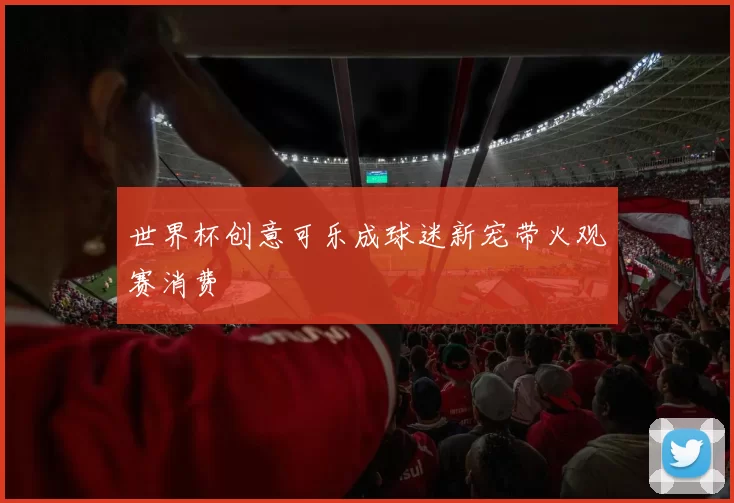 世界杯创意可乐成球迷新宠带火观赛消费